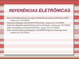 REFERÊNCIAS  ELETRÔNICAS http://portaldoprofessor.mec.gov.br/fichaTecnicaAula.html?aula=15207  acesso em 11/11/2010 http://pt.wikipedia.org/wiki/F%C3%A1bula  acesso em 11/11/2010 http://pt.wikipedia.org/wiki/Jean_de_La_Fontaine  acesso em 11/11/2010 http://sitededicas.uol.com.br/cfab.htm  acesso em 11/11/2010 http://asfabulasdeesopo.blogspot.com/2009/04/cigarra-e-formiga.html  acesso em 11/11/2010 