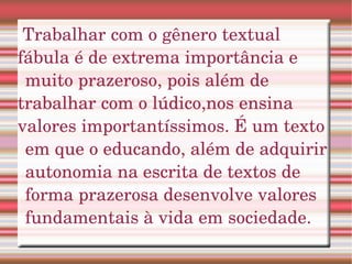 Trabalhar com o gênero textual  fábula é de extrema importância e muito prazeroso, pois além de  trabalhar com o lúdico,nos ensina valores importantíssimos. É um texto em que o educando, além de adquirir autonomia na escrita de textos de forma prazerosa desenvolve valores fundamentais à vida em sociedade.  