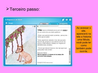 Terceiro passo:



                    Ao acessar o
                          site,
                    aparecerá na
                    tela a historia
                     uma fábula,
                    você pode ler
                         como
                    também pode
                        ouvi-la.
 