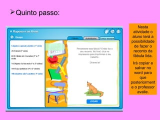  Quinto passo:
                      Nesta
                   atividade o
                  aluno terá a
                  possibilidade
                    de fazer o
                   reconto da
                   fábula lida.
                   Irá copiar e
                     salvar no
                    word para
                        que
                  posteriorment
                  e o professor
                      avalie.
 