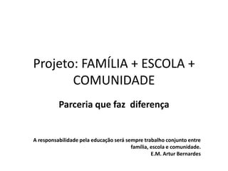Projeto: FAMÍLIA + ESCOLA +
COMUNIDADE
Parceria que faz diferença
A responsabilidade pela educação será sempre trabalho conjunto entre
família, escola e comunidade.
E.M. Artur Bernardes
 