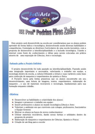 FeCiArte



   Este projeto será desenvolvido na escola por considerarmos que os alunos podem
aprender de forma lúdica e tecnológica, desenvolvendo assim diversas habilidades e
competências. Contempla as diretrizes Curriculares de uma escola inovadora, com a
proposta de desenvolver a interdisciplinaridade e a inclusão tecnológica. Usando a
internet como fonte de conhecimento e idéias para serem colocadas em prática
através de uma exposição de Ciências, Arte e tecnologia.



Falando sobre o Projeto FeCiArte

   O projeto desenvolvido foi todo pautado na interdisciplinaridade. Fazendo assim
uma integração importante e necessária, valorizando o trabalho em equipe, a
tecnologia dentro da escola, a cultura.Utilizando a leitura e suas variáveis como base
para confecção de maquetes e experimentos de química e física.
   A Feciarte inova pela forma prazerosa que os alunos encontrarão em seu
desenvolvimento, uma leitura de imagens, textos, experimentos, elaboração de
maquetes , o uso de materiais reciclaveis e tecnologia, fundamentais para sua
formação enquanto cidadão.



Objetivos

      Desenvolver as habilidades e criatividade dos alunos;
      Integrar e promover o trabalho em equipe;
      Inserir professores e alunos no mundo tecnológico,Ciência e Arte;
      Valorizar o ambiente em que convivem com colegas, professores, funcionários
      e Equipe Gestora;
      Motivar os alunos na busca de novos conhecimentos;
      Utilizar materiais recicláveis, dando novas formas e utilidades dentro da
      proposta do projeto;
      Elaboração de maquetes e experimentos de Ciências, Química e Física;
      Criação de um blog para a escola;
 