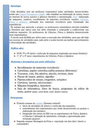 Estratégia

 Cada disciplina terá um professor responsável pelas atividades desenvolvidas,
sendo que Lingua Portuguesa e Inglês irão trabalhar na elaboração de textos, busca
na internet de novos autores e gêneros literários e interpretação. Arte: elaboração
de maquetes, cenários, recolhimento de materiais recicláveis, ensaios. Ciências,
Física e Química: utilização dos materiais recicláveis para formatação das
experiências.
 Na semana que antecede o projeto, os professores orientadores deverão trabalhar
a literatura que optou com sua série orientada e começarão a confeccionar sua
relativas maquetes. Os professores de Ciências, Física e Química desenvolverão
seus experimentos.
 A escola será dividida por séries para a execução das atividades, para que não haja
um excesso de atividades para cada série e assim haverá um melhor aproveitamento
e diversidade das atividades.

 Público alvo

       5ª,6ª, 7ª e 8ª séries: confecção de maquetes inspiradas em temas literários:
       1°, 2° e 3° anos: experimentos de Ciências, Física e Química;

 Materiais e ferramentas que serão utilizados

        Recolhimento de materiais recicláveis;
        Cartolinas, papéis coloridos,sulfite,texturas diferentes;
        Tesouras, cola, fita adesiva, pincéis, revistas, tinta;
        Placas de isopor, palitos, algodão;
        Pipetas,tubos de ensaio, reagentes, soluções;
        Carteiras, lunetas, microscópio;
        Máquina fotográfica, datashow;
        Sala de informática, Sites de busca, programas de editor de
        texto, power-point, corel draw, exel, dentre outros;

 Cronograma

       Primeira semana de outubro (Semana cultural):
           início da atividades de leitura e confecção das maquetes,
           entendimento dos experimentos que serão desenvolvidos no projeto e
             elaboração dos mesmos;
           Integração das séries do EM com os experimentos de Física, Química
             e Ciências ( utilização do laboratório, visitação e apresentação para
             eventuais ajustes);
       Segunda semana: Montagem da Feira e exposição em dois dias ( aberto a
       comunidade)
 