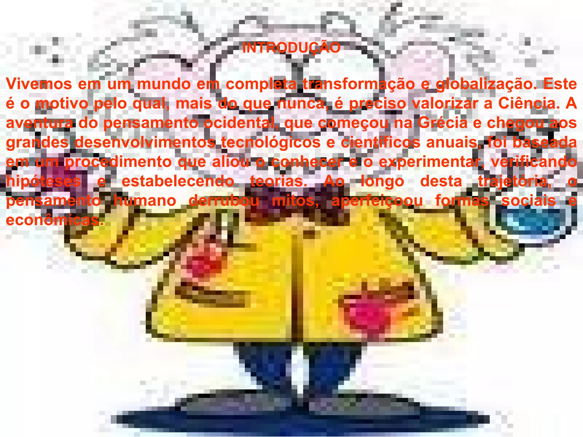 INTRODUÇÃO Vivemos em um mundo em completa transformação e globalização. Este é o motivo pelo qual, mais do que nunca, é preciso valorizar a Ciência. A aventura do pensamento ocidental, que começou na Grécia e chegou aos grandes desenvolvimentos tecnológicos e científicos anuais, foi baseada em um procedimento que aliou o conhecer e o experimentar, verificando hipóteses e estabelecendo teorias. Ao longo desta trajetória, o pensamento humano derrubou mitos, aperfeiçoou formas sociais e econômicas.  