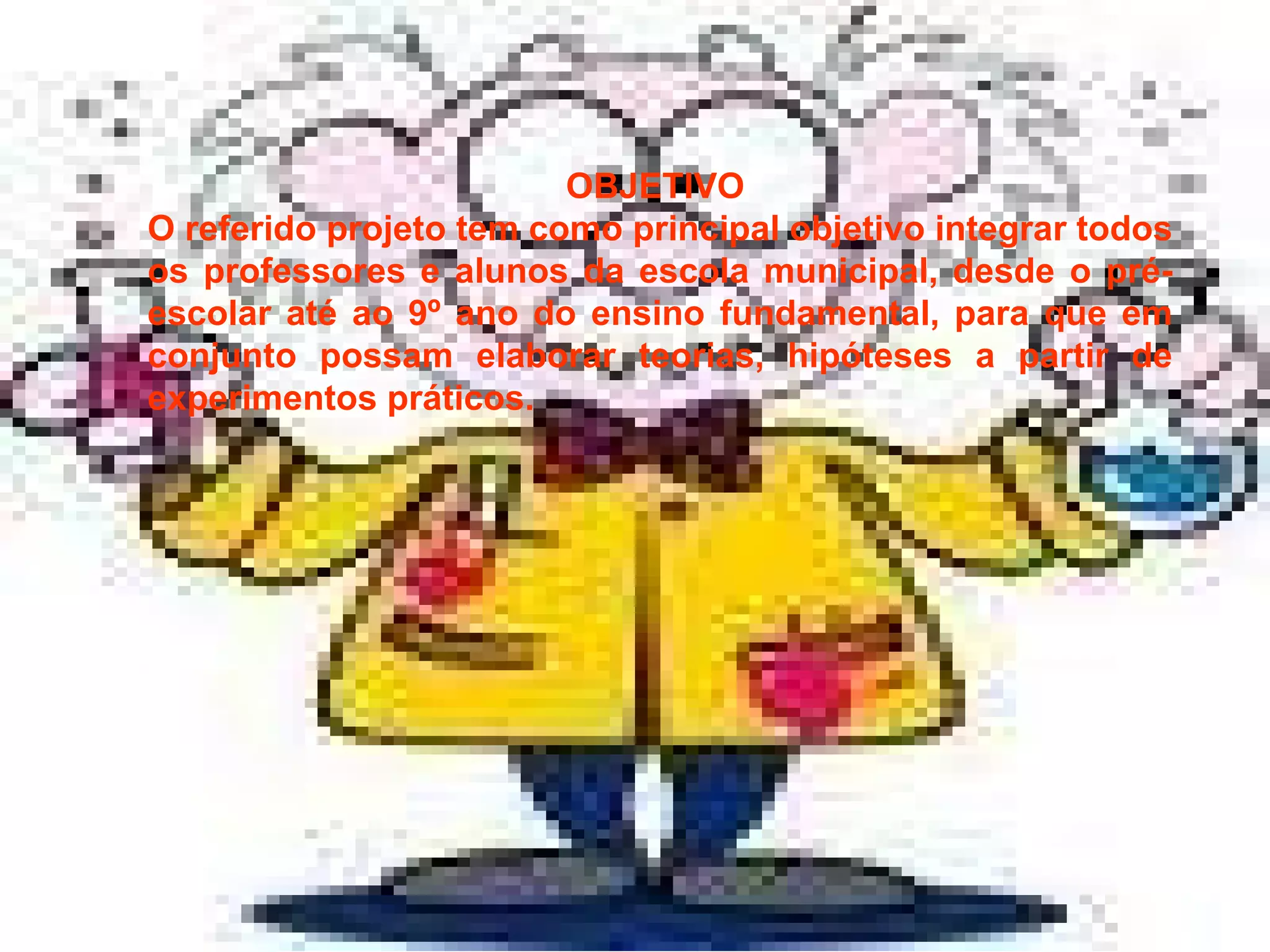 OBJETIVO  O referido projeto tem como principal objetivo integrar todos os professores e alunos da escola municipal, desde o pré-escolar até ao 9º ano do ensino fundamental, para que em conjunto possam elaborar teorias, hipóteses a partir de experimentos práticos. 