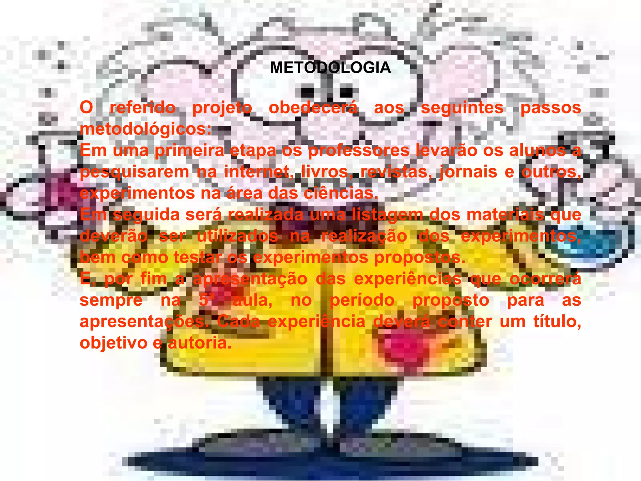METODOLOGIA O referido projeto obedecerá aos seguintes passos metodológicos: Em uma primeira etapa os professores levarão os alunos a pesquisarem na internet, livros, revistas, jornais e outros, experimentos na área das ciências.  Em seguida será realizada uma listagem dos materiais que deverão ser utilizados na realização dos experimentos, bem como testar os experimentos propostos.  E, por fim a apresentação das experiências que ocorrerá sempre na 5ª aula, no período proposto para as apresentações. Cada experiência deverá conter um título, objetivo e autoria. 