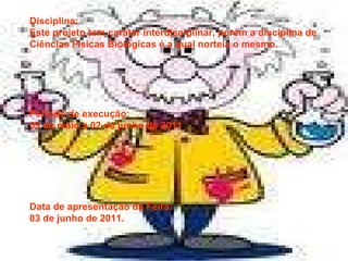 Disciplina:  Este projeto tem caráter interdisciplinar, porém a disciplina de Ciências Físicas Biológicas é a qual norteia o mesmo. Período de execução: 09 de maio a 02 de junho de 2011 Data de apresentação da Feira: 03 de junho de 2011. 