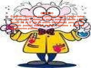 OBJETIVO  O referido projeto tem como principal objetivo integrar todos os professores e alunos da escola municipal, desde o pré-escolar até ao 9º ano do ensino fundamental, para que em conjunto possam elaborar teorias, hipóteses a partir de experimentos práticos. 