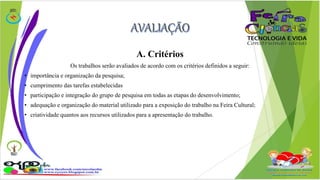A. Critérios 
Os trabalhos serão avaliados de acordo com os critérios definidos a seguir: 
• importância e organização da pesquisa; 
• cumprimento das tarefas estabelecidas 
• participação e integração do grupo de pesquisa em todas as etapas do desenvolvimento; 
• adequação e organização do material utilizado para a exposição do trabalho na Feira Cultural; 
• criatividade quantos aos recursos utilizados para a apresentação do trabalho. 
 
