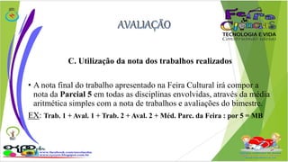 C. Utilização da nota dos trabalhos realizados 
• A nota final do trabalho apresentado na Feira Cultural irá compor a 
nota da Parcial 5 em todas as disciplinas envolvidas, através da média 
aritmética simples com a nota de trabalhos e avaliações do bimestre. 
EX: Trab. 1 + Aval. 1 + Trab. 2 + Aval. 2 + Méd. Parc. da Feira : por 5 = MB 
 