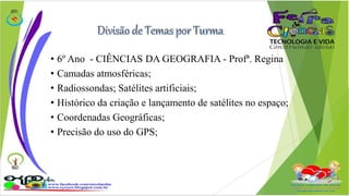 • 6º Ano - CIÊNCIAS DA GEOGRAFIA - Profª. Regina 
• Camadas atmosféricas; 
• Radiossondas; Satélites artificiais; 
• Histórico da criação e lançamento de satélites no espaço; 
• Coordenadas Geográficas; 
• Precisão do uso do GPS; 
 