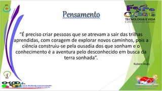 “É preciso criar pessoas que se atrevam a sair das trilhas 
aprendidas, com coragem de explorar novos caminhos, pois a 
ciência construiu-se pela ousadia dos que sonham e o 
conhecimento é a aventura pelo desconhecido em busca da 
terra sonhada”. 
Rubem Alves 
 