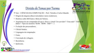 9º Ano – CIÊNCIAS DA COMPUTAÇÃO – Prof.: Netinho e Carlos Eduardo 
• Origem da máquina (ábaco/calculadora/ meios modernos); 
• Histórico sobre Bill Gates e Bolsa de Valores; 
• Arquitetura de um computador (O que é: físico e virtual/ Um servidor? / Uma rede? / Tráfico de 
dados? / Tipos de memória ‘RAM – ROM – SSD’? / ) 
• Evolução dos processadores; 
• Cálculo binário; 
• Linguagens da computação; 
• Fonte; 
• Convenção de voltagem; 
• Resistência; 
• Quilowats; 
 