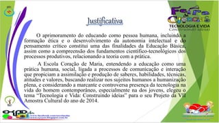 O aprimoramento do educando como pessoa humana, incluindo a 
formação ética e o desenvolvimento da autonomia intelectual e do 
pensamento crítico constitui uma das finalidades da Educação Básica, 
assim como a compreensão dos fundamentos científico-tecnológicos dos 
processos produtivos, relacionando a teoria com a prática. 
A Escola Coração de Maria, entendendo a educação como uma 
prática humana, social, ligada a processos de comunicação e interação 
que propiciam a assimilação e produção de saberes, habilidades, técnicas, 
atitudes e valores, buscando realizar nos sujeitos humanos a humanização 
plena, e considerando a marcante e controversa presença da tecnologia na 
vida do homem contemporâneo, especialmente na dos jovens, elegeu o 
tema “Tecnologia e Vida: Construindo ideias” para o seu Projeto da VII 
Amostra Cultural do ano de 2014. 
 