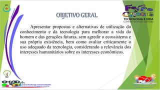 Apresentar propostas e alternativas de utilização do 
conhecimento e da tecnologia para melhorar a vida do 
homem e das gerações futuras, sem agredir o ecossistema e 
sua própria existência, bem como avaliar criticamente o 
uso adequado da tecnologia, considerando a relevância dos 
interesses humanitários sobre os interesses econômicos. 
 