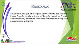Buscaremos instigar a busca pelo conhecimento dos alunos da 
Escola Coração de Maria desde a Educação Infantil ao Ensino 
Fundamental II, bem como levar este conhecimento adquirido 
aos educando visitantes. 
 
