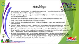 Metodologia 
• A divulgação da proposta geral do trabalho aos professores e alunos da escola será feita pela 
Coordenação, observando as seguintes diretrizes: 
• Cada turma irá se organizar em grupos de no mínimo 3 (três) e no máximo 5 (cinco) alunos para a 
apresentação do trabalho. 
• A forma de apresentação dos trabalhos ficará a critério da criatividade de cada grupo. 
• Todas as disciplinas deverão estar envolvidas no projeto. 
• Todos os alunos têm de participar de um trabalho relativo ao Projeto, que deverá envolver 
conhecimentos 
• Dados os temas que darão origem à pesquisa e o levantamento de perguntas/questões, o grupo 
deverá, junto aos professores, verificar a melhor maneira de desenvolverem o trabalho. 
• O trabalho produzido pelos grupos será apresentado na Feira Cultural. Todos os componentes 
dos grupos têm de estar presentes durante todo o período do evento e participar das explicações 
sobre a pesquisa aos professores, avaliadores ou não, e aos visitantes. 
• A realização dos trabalhos será acompanhada pelos professores, proporcionando aos grupos de 
alunos orientação e apoio. Esse acompanhamento objetiva o desenvolvimento de pesquisas com 
o aprofundamento e seriedade necessários e de forma a que cheguem, de fato, à autoria coletiva 
de uma produção que expresse as conclusões do grupo. 
 