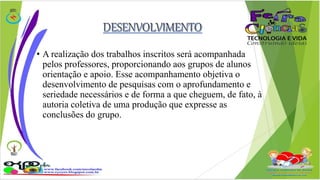• A realização dos trabalhos inscritos será acompanhada 
pelos professores, proporcionando aos grupos de alunos 
orientação e apoio. Esse acompanhamento objetiva o 
desenvolvimento de pesquisas com o aprofundamento e 
seriedade necessários e de forma a que cheguem, de fato, à 
autoria coletiva de uma produção que expresse as 
conclusões do grupo. 
 