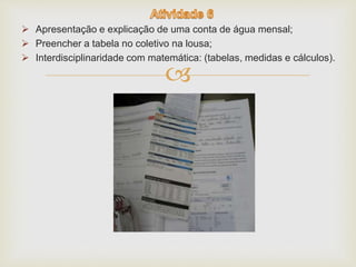  Apresentação e explicação de uma conta de água mensal; 
 Preencher a tabela no coletivo na lousa; 
 Interdisciplinaridade com matemática: (tabelas, medidas e cálculos). 
 
 