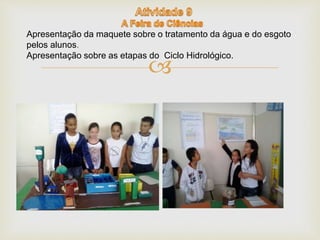 Apresentação da maquete sobre o tratamento da água e do esgoto 
pelos alunos. 
Apresentação sobre as etapas do Ciclo Hidrológico. 
 
 