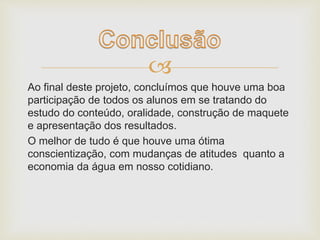  
Ao final deste projeto, concluímos que houve uma boa 
participação de todos os alunos em se tratando do 
estudo do conteúdo, oralidade, construção de maquete 
e apresentação dos resultados. 
O melhor de tudo é que houve uma ótima 
conscientização, com mudanças de atitudes quanto a 
economia da água em nosso cotidiano. 
 
