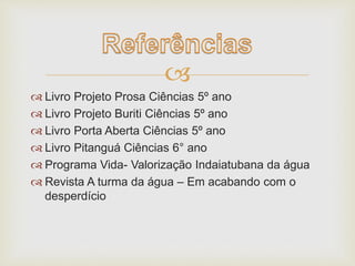  
 Livro Projeto Prosa Ciências 5º ano 
 Livro Projeto Buriti Ciências 5º ano 
 Livro Porta Aberta Ciências 5º ano 
 Livro Pitanguá Ciências 6° ano 
 Programa Vida- Valorização Indaiatubana da água 
 Revista A turma da água – Em acabando com o 
desperdício 
