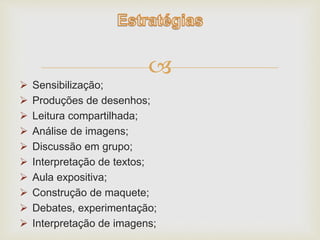  
 Sensibilização; 
 Produções de desenhos; 
 Leitura compartilhada; 
 Análise de imagens; 
 Discussão em grupo; 
 Interpretação de textos; 
 Aula expositiva; 
 Construção de maquete; 
 Debates, experimentação; 
 Interpretação de imagens; 
 
