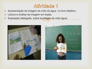  Apresentação da imagem do ciclo da água no livro didático; 
 Leitura e análise da imagem em dupla; 
 Exposição dialogada sobre as etapas do ciclo água; 
 
 
