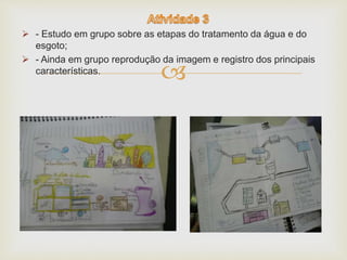  - Estudo em grupo sobre as etapas do tratamento da água e do 
 
esgoto; 
 - Ainda em grupo reprodução da imagem e registro dos principais 
características. 
 