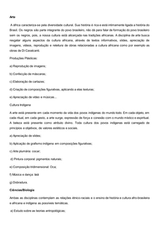 Arte
A áfrica caracteriza-se pela diversidade cultural. Sua história é rica e está intimamente ligada a história do
Brasil. Os negros são parte integrante do povo brasileiro, não dá para falar de formação do povo brasileiro
sem os negros, pois, a nossa cultura está alicerçada nas tradições africanas. A disciplina de arte busca
resgatar alguns aspectos da cultura africana, através de textos informativos, slides, apreciação de
imagens, vídeos, reprodução e releitura de obras relacionadas a cultura africana como por exemplo as
obras de Di Cavalcanti.
Produções Plásticas:
a) Reprodução de imagens;
b) Confecção de máscaras;
c) Elaboração de cartazes;
d) Criação de composições figurativas, aplicando a elas texturas;
e) Apreciação de vídeo e músicas...
Cultura Indígena
A arte está presente em cada momento da vida dos povos indígenas do mundo todo. Em cada objeto, em
cada ritual, em cada gesto, a arte surge, expressão de força e conexão com o mundo místico e espiritual.
A beleza está presente como atributo divino. Toda cultura dos povos indígenas está carregado de
princípios e objetivos, de valores estéticos e sociais.
a) Apreciação de slides;
b) Aplicação de grafismo indígena em composições figurativas;
c) Arte plumária: cocar;
d) Pintura corporal: pigmentos naturais;
e) Composição tridimensional: Oca;
f) Música e dança: Iaiá
g) Dobradura.
Ciências/Biologia
Ambas as disciplinas contemplam as relações étnico-raciais e o ensino de história e cultura afro-brasileira
e africana e indígena as possíveis temáticas.
a) Estudo sobre as teorias antropológicas;
 