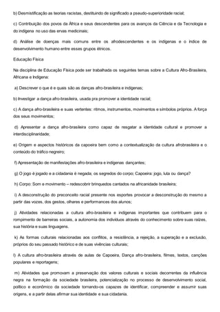 b) Desmistificação as teorias racistas, destituindo de significado a pseudo-superioridade racial;
c) Contribuição dos povos da África e seus descendentes para os avanços da Ciência e da Tecnologia e
do indígena no uso das ervas medicinais;
d) Análise de doenças mais comuns entre os afrodescendentes e os indígenas e o índice de
desenvolvimento humano entre esses grupos étnicos.
Educação Física
Na disciplina de Educação Física pode ser trabalhada os seguintes temas sobre a Cultura Afro-Brasileira,
Africana e Indígena:
a) Descrever o que é e quais são as danças afro-brasileira e indígenas;
b) Investigar a dança afro-brasileira, usada pra promover a identidade racial;
c) A dança afro-brasileira e suas vertentes: ritmos, instrumentos, movimentos e símbolos próprios. A força
dos seus movimentos;
d) Apresentar a dança afro-brasileira como capaz de resgatar a identidade cultural e promover a
interdisciplinaridade;
e) Origem e aspectos históricos da capoeira bem como a contextualização da cultura afrobrasileira e o
conteúdo do tráfico negreiro;
f) Apresentação de manifestações afro-brasileira e indígenas dançantes;
g) O jogo é jogado e a cidadania é negada; os segredos do corpo; Capoeira: jogo, luta ou dança?
h) Corpo: Som e movimento – redescobrir brinquedos cantados na africanidade brasileira;
i) A desconstrução do preconceito racial presente nos esportes provocar a desconstrução do mesmo a
partir das vozes, dos gestos, olhares e performances dos alunos;
j) Atividades relacionadas a cultura afro-brasileira e indígenas importantes que contribuem para o
rompimento de barreiras sociais, a autonomia dos indivíduos através do conhecimento sobre suas raízes,
sua história e suas linguagens.
k) As formas culturais relacionadas aos conflitos, a resistência, a rejeição, a superação e a exclusão,
próprios do seu passado histórico e de suas vivências culturais;
l) A cultura afro-brasileira através de aulas de Capoeira, Dança afro-brasileira, filmes, textos, canções
populares e reportagens;
m) Atividades que promovam a preservação dos valores culturais e sociais decorrentes da influência
negra na formação da sociedade brasileira, potencialização no processo de desenvolvimento social,
político e econômico da sociedade tornando-os capazes de identificar, compreender e assumir suas
origens, e a partir delas afirmar sua identidade e sua cidadania.
 