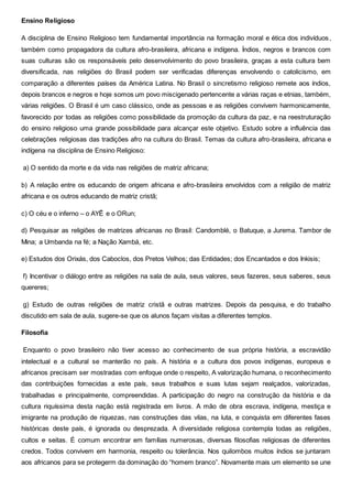 Ensino Religioso
A disciplina de Ensino Religioso tem fundamental importância na formação moral e ética dos indivíduos,
também como propagadora da cultura afro-brasileira, africana e indígena. Índios, negros e brancos com
suas culturas são os responsáveis pelo desenvolvimento do povo brasileira, graças a esta cultura bem
diversificada, nas religiões do Brasil podem ser verificadas diferenças envolvendo o catolicismo, em
comparação a diferentes países da América Latina. No Brasil o sincretismo religioso remete aos índios,
depois brancos e negros e hoje somos um povo miscigenado pertencente a várias raças e etnias, também,
várias religiões. O Brasil é um caso clássico, onde as pessoas e as religiões convivem harmonicamente,
favorecido por todas as religiões como possibilidade da promoção da cultura da paz, e na reestruturação
do ensino religioso uma grande possibilidade para alcançar este objetivo. Estudo sobre a influência das
celebrações religiosas das tradições afro na cultura do Brasil. Temas da cultura afro-brasileira, africana e
indígena na disciplina de Ensino Religioso:
a) O sentido da morte e da vida nas religiões de matriz africana;
b) A relação entre os educando de origem africana e afro-brasileira envolvidos com a religião de matriz
africana e os outros educando de matriz cristã;
c) O céu e o inferno – o AYÊ e o ORun;
d) Pesquisar as religiões de matrizes africanas no Brasil: Candomblé, o Batuque, a Jurema. Tambor de
Mina; a Umbanda na fé; a Nação Xambá, etc.
e) Estudos dos Orixás, dos Caboclos, dos Pretos Velhos; das Entidades; dos Encantados e dos Inkisis;
f) Incentivar o diálogo entre as religiões na sala de aula, seus valores, seus fazeres, seus saberes, seus
quereres;
g) Estudo de outras religiões de matriz cristã e outras matrizes. Depois da pesquisa, e do trabalho
discutido em sala de aula, sugere-se que os alunos façam visitas a diferentes templos.
Filosofia
Enquanto o povo brasileiro não tiver acesso ao conhecimento de sua própria história, a escravidão
intelectual e a cultural se manterão no país. A história e a cultura dos povos indígenas, europeus e
africanos precisam ser mostradas com enfoque onde o respeito, A valorização humana, o reconhecimento
das contribuições fornecidas a este país, seus trabalhos e suas lutas sejam realçados, valorizadas,
trabalhadas e principalmente, compreendidas. A participação do negro na construção da história e da
cultura riquíssima desta nação está registrada em livros. A mão de obra escrava, indígena, mestiça e
imigrante na produção de riquezas, nas construções das vilas, na luta, e conquista em diferentes fases
históricas deste país, é ignorada ou desprezada. A diversidade religiosa contempla todas as religiões,
cultos e seitas. É comum encontrar em famílias numerosas, diversas filosofias religiosas de diferentes
credos. Todos convivem em harmonia, respeito ou tolerância. Nos quilombos muitos índios se juntaram
aos africanos para se protegerm da dominação do “homem branco”. Novamente mais um elemento se une
 