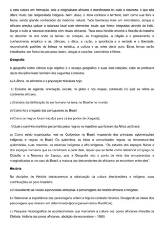 a esta cultura em formação, pois a religiosidade africana é manifestada no culto a natureza, o que não
difere muito das religiosidade indígena. Além disso, o índio conhece o território, bem como sua flora e
fauna, sendo grande conhecedor da medicina natural. Tudo favoreceu mais um sincretismo, porque o
africano precisa cultuar a natureza local com elementos locais que forma integrados através do índio.
Surge o culto a natureza brasileira com rituais africanos. Toda essa história envolve a filosofia do trabalho
no decorrer do ano onde os temas: as crenças, as imaginações, a religião e o pensamento, o
conhecimento empírico e as ciências, a ética, a razão, a ignorância e a verdade e a liberdade,
reconstruindo padrões de beleza na estética, a cultura e as artes deste povo. Estes temas serão
trabalhados em forma de pesquisa, teatro, danças e canções, seminários e filmes.
Geografia
A geografia como ciência cujo objetivo é o espaço geográfico e suas inter-relações, cabe ao professor
desta disciplina tratar também dos seguintes contextos:
a) A África, os africanos e a população brasileira hoje;
b) Estudos de legenda, orientação, escala; no globo e nos mapas, sobretudo no qual se refere ao
continente africano;
c) Estudos da distribuição do ser humano na terra, no Brasil e no mundo;
d) Como foi a chegada dos portugueses ao Brasil;
e) Como os negros foram trazidos para cá (os portos de chegada);
f) Qual o caminho marítimo percorrido pelos negros na trajetória que fizeram da África ao Brasil;
g) Como estão organizados hoje os Quilombos no Brasil, mapeando das principais aglomerações
indígenas e negras no Brasil. Os quilombos, as tribos e comunidades negras, os remanescentes
quilombolas, suas reservas, as reservas indígenas e afro-indígenas. “Os estudos dos espaços físicos e
dos espaços humanos que se constroem a partir dele, requer que se tenha como referencia o Espaço do
Cidadão e a Natureza do Espaço, pois a Geografia sob o ponto de vista dos empobrecidos e
marginalizados e, no caso do Brasil, a maioria dos descendentes de africanos se encontram entre eles”.
História
Na disciplina de História destacaremos a valorização da cultura afro-brasileira e indígena, suas
contribuições ao povo brasileiro.
a) Ressaltando as visões equivocadas atribuídas a personagens da história africana e indígena;
b) Relacionar a importância dos personagens ontem e hoje no contexto histórico. Divulgando as ideias dos
personagens que viveram em determinada época (pensamentos filosóficos).
c) Pesquisa historiográfica de acontecimentos que marcaram a cultura dos povos africanos (Revolta da
Chibata, história dos povos africanos, abolição da escravatura – 1888)
 