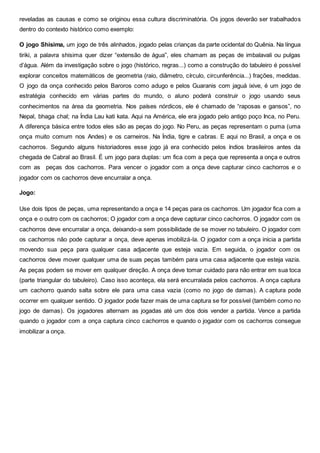 reveladas as causas e como se originou essa cultura discriminatória. Os jogos deverão ser trabalhados
dentro do contexto histórico como exemplo:
O jogo Shisima, um jogo de três alinhados, jogado pelas crianças da parte ocidental do Quênia. Na língua
tiriki, a palavra shisima quer dizer “extensão de água”, eles chamam as peças de imbalavali ou pulgas
d’água. Além da investigação sobre o jogo (histórico, regras...) como a construção do tabuleiro é possível
explorar conceitos matemáticos de geometria (raio, diâmetro, círculo, circunferência...) frações, medidas.
O jogo da onça conhecido pelos Baroros como adugo e pelos Guaranis com jaguá ixive, é um jogo de
estratégia conhecido em várias partes do mundo, o aluno poderá construir o jogo usando seus
conhecimentos na área da geometria. Nos países nórdicos, ele é chamado de “raposas e gansos”, no
Nepal, bhaga chal; na Índia Lau kati kata. Aqui na América, ele era jogado pelo antigo poço Inca, no Peru.
A diferença básica entre todos eles são as peças do jogo. No Peru, as peças representam o puma (uma
onça muito comum nos Andes) e os carneiros. Na Índia, tigre e cabras. E aqui no Brasil, a onça e os
cachorros. Segundo alguns historiadores esse jogo já era conhecido pelos índios brasileiros antes da
chegada de Cabral ao Brasil. É um jogo para duplas: um fica com a peça que representa a onça e outros
com as peças dos cachorros. Para vencer o jogador com a onça deve capturar cinco cachorros e o
jogador com os cachorros deve encurralar a onça.
Jogo:
Use dois tipos de peças, uma representando a onça e 14 peças para os cachorros. Um jogador fica com a
onça e o outro com os cachorros; O jogador com a onça deve capturar cinco cachorros. O jogador com os
cachorros deve encurralar a onça, deixando-a sem possibilidade de se mover no tabuleiro. O jogador com
os cachorros não pode capturar a onça, deve apenas imobilizá-la. O jogador com a onça inicia a partida
movendo sua peça para qualquer casa adjacente que esteja vazia. Em seguida, o jogador com os
cachorros deve mover qualquer uma de suas peças também para uma casa adjacente que esteja vazia.
As peças podem se mover em qualquer direção. A onça deve tomar cuidado para não entrar em sua toca
(parte triangular do tabuleiro). Caso isso aconteça, ela será encurralada pelos cachorros. A onça captura
um cachorro quando salta sobre ele para uma casa vazia (como no jogo de damas). A captura pode
ocorrer em qualquer sentido. O jogador pode fazer mais de uma captura se for possível (também como no
jogo de damas). Os jogadores alternam as jogadas até um dos dois vender a partida. Vence a partida
quando o jogador com a onça captura cinco cachorros e quando o jogador com os cachorros consegue
imobilizar a onça.
 