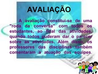 AVALIAÇÃO   A avaliação constitui-se de uma "roda da conversa" com todos os estudantes, ao final das atividades, quando todos puderam dar o parecer sobre as atividades. Além disso, os professores das disciplinas também comentaram a atuação das equipes .   
