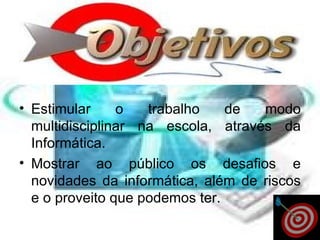 Estimular o trabalho de modo multidisciplinar na escola, através da Informática.  Mostrar ao público os desafios e novidades da informática, além de riscos e o proveito que podemos ter.  