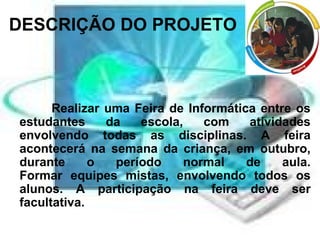 DESCRIÇÃO DO PROJETO Realizar uma Feira de Informática entre os estudantes da escola, com atividades envolvendo todas as disciplinas. A feira acontecerá na semana da criança, em outubro, durante o período normal de aula. Formar equipes mistas, envolvendo todos os alunos. A participação na feira deve ser facultativa. 