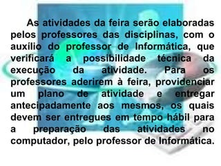 As atividades da feira serão elaboradas pelos professores das disciplinas, com o auxílio do professor de Informática, que verificará a possibilidade técnica da execução da atividade. Para os professores aderirem à feira, providenciar um plano de atividade e entregar antecipadamente aos mesmos, os quais devem ser entregues em tempo hábil para a preparação das atividades no computador, pelo professor de Informática.  
