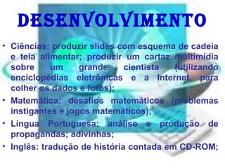 Desenvolvimento Ciências: produzir slides com esquema de cadeia e teia alimentar; produzir um cartaz multimídia sobre um grande cientista (utilizando enciclopédias eletrônicas e a Internet, para colher os dados e fotos);  Matemática: desafios matemáticos (problemas instigantes e jogos matemáticos);  Língua Portuguesa: análise e produção de propagandas; adivinhas;  Inglês: tradução de história contada em CD-ROM;  