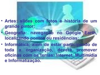 Artes: slides com fotos e história de um grande pintor;  Geografia: navegação no Google Earth, localizando pontos ou residências;  Informática: além de estar participando de toda a organização, deverá promover oficinas com os temas: Internet, Multimídia e Informatização.  