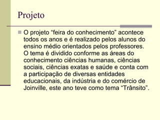 Projeto O projeto “feira do conhecimento” acontece todos os anos e é realizado pelos alunos do ensino médio orientados pelos professores. O tema é dividido conforme as áreas do conhecimento ciências humanas, ciências sociais, ciências exatas e saúde e conta com a participação de diversas entidades educacionais, da indústria e do comércio de Joinville, este ano teve como tema “Trânsito”. 