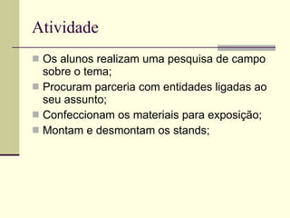 Atividade Os alunos realizam uma pesquisa de campo sobre o tema; Procuram parceria com entidades ligadas ao seu assunto; Confeccionam os materiais para exposição; Montam e desmontam os stands; 