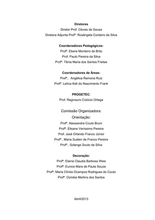 Diretores
Diretor Prof. Cloves de Sousa
Diretora Adjunta Profª. Rosângela Cordeiro da Silva
Coordenadores Pedagógicos:
Profª. Eliane Monteiro de Brito
Prof. Paulo Pereira da Silva
Profª. Tânia Maria dos Santos Freitas
Coordenadores de Áreas:
Profª.. Angélica Ramona Ruiz
Profª. Letíca Keli do Nascimento Frank
PROGETEC:
Prof. Reginauro Cotócio Ortega
Comissão Organizadora:
Orientação:
Profª. Alexsandra Couto Brum
Profª. Elisane Veríssimo Pereira
Prof. José Orlando Franco Júnior
Profª.. Maria Suélen de Franco Pereira
Profª.. Solange Souto da Silva
Decoração:
Profª. Elaine Claudia Barbosa Weis
Profª. Eunice Mara de Paula Souza
Profª. Maria Clíntia Ocampos Rodrigues do Couto
Profª. Ozinéia Martins dos Santos
Abril/2013
 