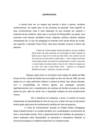 JUSTIFICATIVA
A escola deve ser um espaço que permita o aluno a pensar, socializar
conhecimentos, ser sujeito ativo no seu processo de aprender. Para expandir os
seus conhecimentos nada é mais adequado do que começar por explorar o
ambiente de seu cotidiano, neste caso o município de Nioaque/MS, sua gente, seus
costumes, suas crenças, atividades cívicas, religiosas, políticas, laborais, relações
interpessoais etc. O que em pedagogia se entende como sendo leitura do mundo,
que segundo o educador Paulo Freire, esta deve preceder inclusive a leitura das
palavras.
A leitura do mundo precede a leitura da palavra, daí que a posterior
leitura desta não pode prescindir da continuidade da leitura daquele (A
palavra que eu digo sai do mundo que estou lendo, mas a palavra que sai
do mundo que eu estou lendo vai além dele). (...) Se for capaz de escrever
minha palavra estarei, de certa forma transformando o mundo. O ato de ler
o mundo implica uma leitura dentro e fora de mim. Implica na relação que
eu tenho com esse mundo”.(Paulo Freire – Abertura do Congresso
Brasileiro de Leitura – Campinas, novembro de 1981).
Nioaque, figura entre os municípios mais antigos do estado de Mato
Grosso do Sul, consta da história que sua origem se deu nos idos de 1840, por isso
dispõe de um vasto patrimônio histórico e cultural do Brasil. Nas ultimas décadas,
com a consolidadção da reforma agrária, sua população aumentou
significativamente com o assentamento de centenas de famílias oriundas de várias
partes do país, além de contar com a população indígena de etnia predominante
Terena.
Daí a relevância em pesquisar o tema, no sentido de buscar
compreender as peculiaridades do meio em que vive, e fazer com que os educandos
tomem gosto pela busca do conhecimento cientifico por meio da pesquisa.
A “Feira do Conhecimento” previsto no Projeto Político Pedagógico
desta Unidade Escolar é um projeto temático com a participação e envolvimento de
toda a comunidade escolar. Para o desenvolvimento dos trabalhos de pesquisas a
serem realizados sobre Nioaque/MS, os educandos e educadores utilizarão os
recursos tecnológicos e midiáticos disponíveis na unidade escolar.
 