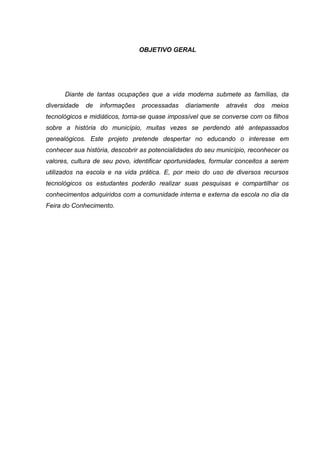 OBJETIVO GERAL
Diante de tantas ocupações que a vida moderna submete as famílias, da
diversidade de informações processadas diariamente através dos meios
tecnológicos e midiáticos, torna-se quase impossível que se converse com os filhos
sobre a história do município, muitas vezes se perdendo até antepassados
genealógicos. Este projeto pretende despertar no educando o interesse em
conhecer sua história, descobrir as potencialidades do seu município, reconhecer os
valores, cultura de seu povo, identificar oportunidades, formular conceitos a serem
utilizados na escola e na vida prática. E, por meio do uso de diversos recursos
tecnológicos os estudantes poderão realizar suas pesquisas e compartilhar os
conhecimentos adquiridos com a comunidade interna e externa da escola no dia da
Feira do Conhecimento.
 