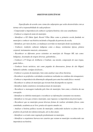OBJETIVOS ESPECÍFICOS
Especificados de acordo com o tema dos subprojetos que serão desenvolvidos com as
turmas sob a responsabilidade de cada professor.
- Compreender a importância de conhecer a própria história e dos seus semelhantes;
- Conhecer a origem do nome do município.
- Identificar a EE Odete Ignêz Resstel Villas Bôas como a primeira escola fundada no
município e conhecer sua história incluindo a biografia da patrona da escola,
- Identificar, por meio de fotos, as mudanças ocorridas no município desde sua fundação.
- Conhecer, tradições culturais indígenas como a dança, vestimentas típicas, pintura
corporal, instrumentos musicais, artesanatos;
- Reconhecer os diferentes povos existentes no município de Nioaque MS, tais como:
Indígenas, Assentados de origens diversas, quilombolas...
- Conhecer o 9º Grupo de Artilharia e Combate, sua missão, composição de suas tropas,
poder bélico...
- Conhecer locais turísticos, tais como pegadas de dinossauros, furnas de são Miguel,
balneário saltinho, vestígios de fósseis...
- Conhecer os poetas do município, bem como analisar suas obras literárias.
- Reconhecer as profissões e atividades econômicas realizadas no cotidiano dos nioaquenses;
- Conhecer a importância da alimentação adequada para uma boa saúde física e mental.
- Reconhecer os atletas do município que tiveram bom desempenho no esporte.
- Identificar dados estatísticos sócioeducacionais do município.
- Reconhecer a mensagem traduzida pelo hino do município, bem como, a história da sua
concepção.
- Identificar os símbolos municipais e reconhecer as informações constantes nos mesmos;
- Identificar os rios que cortam o município, suas riquezas e a importância da preservação;
- Reconhecer que no município possui diversas formas de realizar atividades físicas como
caminhada, academia ao ar livre, pratica de esporte amador etc.
- Analisar a história política recente do município, conhecendo inclusive os feitos dos ex-
prefeitos do período da redemocratização, até os dias atuais.
- Identificar o cerrado como vegetação predominante no município.
- Identificar a arquitetura barroca nos casarios que restam no município reconhecendo sua
importância na história.
 