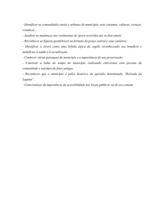 - Identificar as comunidades rurais e urbanas do município, seus costumes, culturas, crenças,
crendices...
- Analisar as mudanças nas vestimentas de época ocorridas até os dias atuais.
- Reconhecer as figuras geométricas no formato da praça central e seus canteiros.
- Identificar o tereré como uma bebida típica da região reconhecendo seu benefício e
malefícios à saúde e à socialização.
- Conhecer várias paisagens do município e a importância de sua preservação.
- Construir a linha do tempo do município realizando entrevistas com pessoas da
comunidade e releitura de fotos antigas.
- Reconhecer que o município é palco histórico do episódio denominado “Retirada da
Laguna”.
- Conscientizar da importância da acessibilidade nos locais públicos ou de uso comum.
 