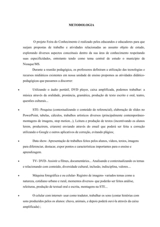 METODOLOGIA
O projeto Feira do Conhecimento é realizado pelos educandos e educadores para que
surjam propostas de trabalho e atividades relacionadas ao assunto objeto de estudo,
explorando diversos aspectos conceituais dentro da sua área de conhecimento respeitando
suas especificidades, entretanto tendo como tema central de estudo o município de
Nioaque/MS.
Durante a reunião pedagógica, os professores definiram a utilização das tecnologias e
recursos midiáticos existentes em nossa unidade de ensino propomos as atividades didático-
pedagógicas que passamos a discorrer:
• Utilizando o áudio portátil, DVD player, caixa amplificada, podemos trabalhar: a
música através da oralidade, pronúncia, gramática, produção de texto escrito e oral, teatro,
questões culturais...
• STE- Pesquisa (contextualizando o conteúdo do referencial), elaboração de slides no
PowerPoint, tabelas, cálculos, trabalhos artísticos diversos (principalmente contemporâneo-
montagens de imagens, stop motion...), Leitura e produção de textos (incentivando os alunos
lerem, produzirem, criarem) enviando através do email que poderá ser feita a correção
utilizando o Google e outros aplicativos de correção, evitando plágios;
• Data show- Apresentação de trabalhos feitos pelos alunos, vídeos, textos, imagens
para diferenciar, destacar, expor pontos e características importantes para o ensino e
aprendizagem.
• TV- DVD- Assistir a filmes, documentários... Analisando e contextualizando os temas
e relacionando com conteúdo, diversidade cultural, inclusão, indisciplina, valores....
• Máquina fotográfica e ou celular- Registro de imagens- variados temas como a
natureza, cotidiano urbano e rural, momentos diversos- que poderão ser feitos análise,
releituras, produção de textual oral e escrita, montagens na STE...
• O celular com internet- usar como tradutor, trabalhar os sons (contar histórias com
sons produzidos pelos os alunos: chuva, animais, e depois poderá ouvi-la através da caixa
amplificada) ;
 