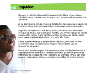 Trajetória:O cantor e violonista Fernando Lima reúne intimidade com a música, afinidade com a poesia e uma voz capaz de conquistar até os ouvidos mais apurados.Já vai bem longe o tempo em que o garoto de 12 anos pegou seu primeiro instrumento musical, um cavaquinho, e arriscou os primeiros acordes.Seguindo uma tendência natural da época, Fernando Lima afinou seu cavaquinho, reuniu alguns amigos e montou seu primeiro grupo de samba nos anos 90, e ainda muito garoto conheceu os palcos de bares e casas noturnas da região de Guarulhos, na grande São Paulo.Com o passar do tempo e a experiência adquirida, Fernando resolve assumir um novo relacionamento musical e adota como seu fiel companheiro o violão.Misturando a malandragem típica do samba, com influências de música negra brasileira e americana, Fernando criou um estilo bem peculiar de interpretar as canções do vasto repertório da chamada MPB, e por onde passa o rapaz arranca elogios, conquista novos fãs e faz muitos amigos.2buzz | Negócios Digitais