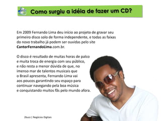 Como surgiu a idéia de fazer um CD?Em 2009 Fernando Lima deu início ao projeto de gravar seu primeiro disco solo de forma independente, e todas as faixas do novo trabalho já podem ser ouvidas pelo site CantorFernandoLima.com.br.O disco é resultado de muitas horas de palcoe muita troca de energia com seu público,e não resta a menor dúvida de que, noimenso mar de talentos musicais queo Brasil apresenta, Fernando Lima vaiaos poucos garantindo seu espaço paracontinuar navegando pela boa músicae conquistando muitos fãs pelo mundo afora.2buzz | Negócios Digitais
